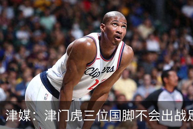 津媒：津门虎三位国脚不会出战足协杯，大概率以年轻球员为主