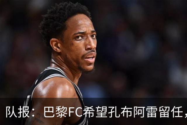 队报：巴黎FC希望孔布阿雷留任，但也在接触热内西奥作为预防措施